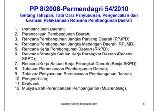 PP 8/2008-Permendagri 54/2010
            8/2008-        g
     tentang Tahapan, Tata Cara Penyusunan, Pengendalian dan
        Evaluasi Pelaksanaan Rencana Pembangunan Daerah

1.    Pembangunan Daerah;
2.    Perencanaan Pembangunan Daerah;
3.    Rencana Pembangunan Jangka Panjang Daerah (RPJPD);
4.    Rencana Pembangunan Jangka Menengah Daerah (RPJMD);
5.
5     Rencana Kerja Pembangunan Daerah (RKPD);
6.    Rencana Strategis Satuan Kerja Perangkat Daerah (Renstra
      SKPD);
7.    Rencana Kerja Satuan Kerja Perangkat Daerah (Renja-SKPD);
8.    Tahapan Perencanaan Pembangunan Daerah;
9.
9     Tatacara Penyusunan Perencanaan Pembangunan Daerah;
10.   Pengendalian;
11.   Evaluasi;
12.   Musyawarah Perencanaan Pembangunan (Musrenbang).


                         dadang-solihin.blogspot.com              5
 