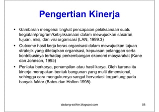 Pengertian Kinerja
 Gambaran mengenai tingkat pencapaian pelaksanaan suatu
  kegiatan/program/kebijaksanaan dalam mewujudkan sasaran,
  tujuan, misi, dan visi organisasi (LAN, 1999:3)
 Outcome hasil kerja keras organisasi dalam mewujudkan tujuan
  stratejik yang dit t k organisasi, kepuasan pelanggan serta
   t t jik        ditetapkan    i   i k         l           t
  kontribusinya terhadap perkembangan ekonomi masyarakat (Kane
  dan Johnson, 1995)
                ,       )
 Perilaku berkarya, penampilan atau hasil karya. Oleh karena itu
  kinerja merupakan bentuk bangunan yang multi dimensional,
  sehingga cara mengukurnya sangat bervariasi tergantung pada
  banyak faktor (Bates dan Holton 1995).




                         dadang-solihin.blogspot.com                58
 