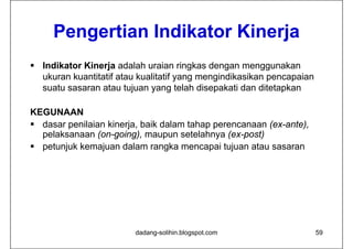 Pengertian Indikator Kinerja
     P     ti I dik t Ki       j
 Indikator Kinerja adalah uraian ringkas dengan menggunakan
  ukuran kuantitatif atau kualitatif yang mengindikasikan pencapaian
  suatu sasaran atau tujuan yang telah disepakati dan ditetapkan

KEGUNAAN
 dasar penilaian kinerja, baik dalam tahap perencanaan (ex-ante),
  p
  pelaksanaan (on-going), maupun setelahnya (ex-post)
                ( g g),          p           y ( p )
 petunjuk kemajuan dalam rangka mencapai tujuan atau sasaran




                         dadang-solihin.blogspot.com                   59
 