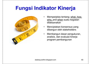 Fungsi
F ngsi Indikator Kinerja
                  •   Memperjelas tentang; what, how,
                      who, and when suatu kegiatan
                      dilaksanakan
                  •   Menciptakan konsensus yang
                      dibangun oleh stakeholders
                  •   Membangun dasar pengukuran,
                      analisis, dan evaluasi kinerja
                      program pembangunan




       dadang-solihin.blogspot.com                     60
 