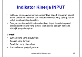 Indikator Ki
           I dik t Kinerja INPUT
                        j
•   Indikator ini mengukur jumlah sumberdaya seperti anggaran (dana),
    SDM, peralatan, material, dan masukan lainnya yang dipergunakan
    untuk melaksanakan kegiatan.
•   Dengan meninjau distribusi sumberdaya dapat dianalisis apakah
    alokasi sumberdaya yang di iliki t l h sesuai d
     l k i       b d          dimiliki telah    i dengan rencana
    stratejik yang ditetapkan


Contoh:
•   Jumlah dana yang dibutuhkan
•   Tenaga yang terlibat
•   Peralatan yang digunakan
•   Jumlah bahan yang digunakan

                           dadang-solihin.blogspot.com              66
 