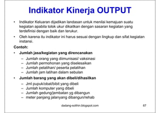 Indikator Kinerja OUTPUT
•   Indikator Keluaran dijadikan landasan untuk menilai kemajuan suatu
    kegiatan apabila tolok ukur dik i k d
    k i           bil  l k k dikaitkan dengan sasaran k ikegiatan yang
    terdefinisi dengan baik dan terukur.
•   Oleh karena itu indikator ini harus sesuai dengan lingkup dan sifat kegiatan
    instansi.
Contoh:
•   Jumlah jasa/kegiatan yang direncanakan
     –   Jumlah orang yang diimunisasi/ vaksinasi
     –   Jumlah permohonan yang diselesaikan
     –   Jumlah pelatihan/ peserta pelatihan
     –   Jumlah jam latihan dalam sebulan
•   Jumlah barang yang akan dibeli/dihasilkan
     –   Jml pupuk/obat/bibit yang dibeli
     –   Jumlah komputer yang dibeli
     –   Jumlah gedung/jembatan yg dibangun
     –   meter panjang jalanyang dibangun/rehab

                             dadang-solihin.blogspot.com                       67
 