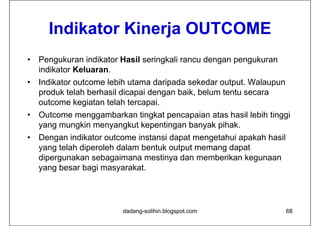 Indikator Ki
      I dik t Kinerja OUTCOME
                   j
•   Pengukuran indikator Hasil seringkali rancu dengan pengukuran
    indikator Keluaran.
•   Indikator outcome lebih utama daripada sekedar output. Walaupun
    produk telah berhasil dicapai dengan baik, belum tentu secara
    outcome kegiatan telah t
      t       k i t t l h tercapai. i
•   Outcome menggambarkan tingkat pencapaian atas hasil lebih tinggi
    yang mungkin menyangkut kepentingan banyak pihak
                                               pihak.
•   Dengan indikator outcome instansi dapat mengetahui apakah hasil
    y g
    yang telah diperoleh dalam bentuk output memang dapat
                 p                       p        g p
    dipergunakan sebagaimana mestinya dan memberikan kegunaan
    yang besar bagi masyarakat.




                         dadang-solihin.blogspot.com                  68
 