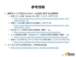 26
アジェンダ
• Eメール送信の基本
• AWSからのEメール送信の選択肢
• Amazon EC2上にMTAを構築してEメールを送信する
• Amazon SESでEメールを送信する
• まとめ
 