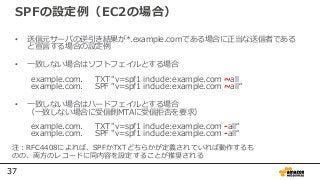 37
SPFの設定例（EC2の場合）
• 送信元サーバの逆引き結果が*.example.comである場合に正当な送信者である
と宣言する場合の設定例
• 一致しない場合はソフトフェイルとする場合
example.com. TXT "v=spf1 include:example.com ~all
example.com. SPF "v=spf1 include:example.com ~all“
• 一致しない場合はハードフェイルとする場合
（一致しない場合に受信側MTAに受信拒否を要求）
example.com. TXT "v=spf1 include:example.com -all“
example.com. SPF "v=spf1 include:example.com -all“
注：RFC4408によれば、SPFかTXTどちらかが定義されていれば動作するも
のの、両方のレコードに同内容を設定することが推奨される
 