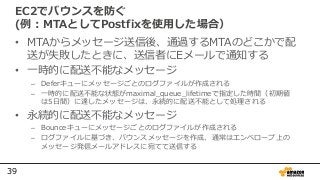 39
EC2でバウンスを防ぐ
(例：MTAとしてPostfixを使用した場合）
• MTAからメッセージ送信後、通過するMTAのどこかで配
送が失敗したときに、送信者にEメールで通知する
• 一時的に配送不能なメッセージ
– Deferキューにメッセージごとのログファイルが作成される
– 一時的に配送不能な状態がmaximal_queue_lifetimeで指定した時間（初期値
は5⽇間）に達したメッセージは、永続的に配送不能として処理される
• 永続的に配送不能なメッセージ
– Bounceキューにメッセージごとのログファイルが作成される
– ログファイルに基づき、バウンスメッセージを作成、通常はエンベロープ上の
メッセージ発信メールアドレスに宛てて送信する
 