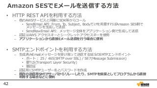 42
Amazon SESでEメールを送信する方法
• HTTP REST APIを利用する方法
– 他のAWSサービスと同様にSDK等からコール
• SendEmail API: From, To, Subject, Bodyだけを用意すればAmazon SES側で
メッセージを生成して送信
• SendRawEmail API: メッセージ全体をアプリケーション側で生成して送信
– 認証はAWS アクセスキーとシークレットアクセスキーを使用
– アプリケーションから直接Eメール送信を行う場合に便利
• SMTPエンドポイントを利用する方法
– 生成済みEmailメッセージを受け取って送信するSESのSMTPエンドポイント
• ポート： 25 / 465(SMTP over SSL) / 587(Message Submission)
• 要TLS(Transport Layer Security)
• 要認証
– 認証用にSMTPユーザー名とパスワードを作成
– 既存の送信用SMTPサーバからリレーしたり、SMTPを前提としてプログラムから直接
利用する場合などに便利
 