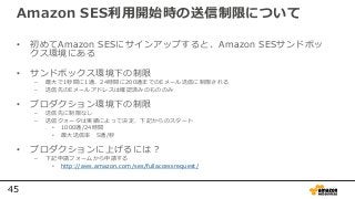 45
Amazon SES利用開始時の送信制限について
• 初めてAmazon SESにサインアップすると、Amazon SESサンドボッ
クス環境にある
• サンドボックス環境下の制限
– 最⼤で1秒間に1通、24時間に200通までのEメール送信に制限される
– 送信先のEメールアドレスは確認済みのもののみ
• プロダクション環境下の制限
– 送信先に制限なし
– 送信クォータは実績によって決定、下記からのスタート
• 1000通/24時間
• 最⼤送信率 5通/秒
• プロダクションに上げるには？
– 下記申請フォームから申請する
• http://aws.amazon.com/ses/fullaccessrequest/
 