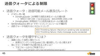 46
送信クォータによる制限
• 送信クォータ：送信可能メール数及びレート
 2つのしきい値
 SendingQuota: 24時間で送信出来るメールの最⼤数
 現時点で送れる数 = SendingQuota - 直近24時間に送信した数
 SendingRate: 秒間あたりに送信出来るメールの最⼤数
 GetSendQuota API or マネージメントコンソールで確認可
– 送信クォータを超えるとスロットリング
• 送信クォータを増やすには？
– 実績に応じて自然に増えていく
• 良質なコンテンツをQuotaに近い量送信していると増えます
– 急にクォータを増やす必要があるときには？
• 下記フォームからご申請下さい
http://aws.amazon.com/ses/extendedaccessrequest/
454 Throttling failure: Maximum sending rate exceeded
454 Throttling failure: Daily message quota exceeded
 