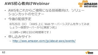 62
AWS初心者向けWebinar
• AWSをこれからご使用になる技術者向け、ソリュー
ションカットのセミナー
• 今後の配信予定
8月25⽇（火）「AWS 上に Web サーバーシステムを作ってみま
しょう〜仮想サーバーから[演習つき]」
※18時~19時15分の時間帯です！
• 申し込みサイト
– http://aws.amazon.com/jp/about-aws/events/
 