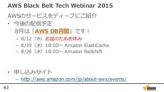 63
AWS Black Belt Tech Webinar 2015
AWSのサービスをディープにご紹介
• 今後の配信予定
8月は「AWS DB月間」です！
– 8/12（水）お盆のためお休み
– 8/19（水）18:00〜 Amazon ElastiCache
– 8/26（水）18:00〜 Amazon Redshift
• 申し込みサイト
– http://aws.amazon.com/jp/about-aws/events/
 