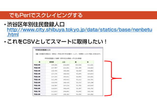 でもPerlでスクレイピングする 
• 渋谷区年別住民登録人口 
http://www.city.shibuya.tokyo.jp/data/statics/base/nenbetu 
.html 
• これをCSVとしてスマートに取得したい！ 
 