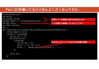 Perl 20年書いてるけどめんどくさくなってきた… 
#!/usr/bin/env perl 
use strict; 
use Encode::Locale; 
binmode STDOUT => ':encoding(console_out)'; 
use Web::Query; 
use HTML::Entities; 
$|=1; 
wq( 'http://www.city.shibuya.tokyo.jp/data/statics/base/nenbetu.html‘ ) 
->find('table')->first 
->find('tr')->each(sub{ 
my( $i, $e ) = @_; 
$e->find('th,td') 
->each(sub{ 
my( $l, $e ) = @_; 
print ',' if ( $l != 0 ); 
print '"' . decode_entities( $e->html ) . '"'; 
}) 
; 
print "¥n"; 
}) 
; 
文字コードを端末に合わせるおまじない 
いつの間にか登場しているライブラリ 
なぜかエンティティ化される日本語を処理… 
 