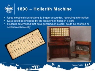 1890 – Hollerith Machine
10
• Used electrical connections to trigger a counter, recording information
• Data could be encoded by the locations of holes in a card
• Hollerith determined that data punched on a card, could be counted or
sorted mechanically
 