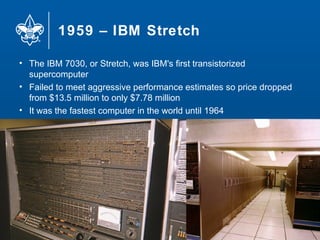 1959 – IBM Stretch
13
• The IBM 7030, or Stretch, was IBM's first transistorized
supercomputer
• Failed to meet aggressive performance estimates so price dropped
from $13.5 million to only $7.78 million
• It was the fastest computer in the world until 1964
 