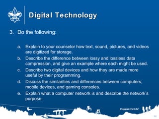 Digital TechnologyDigital Technology
3. Do the following:
a. Explain to your counselor how text, sound, pictures, and videos
are digitized for storage.
b. Describe the difference between lossy and lossless data
compression, and give an example where each might be used.
c. Describe two digital devices and how they are made more
useful by their programming.
d. Discuss the similarities and differences between computers,
mobile devices, and gaming consoles.
e. Explain what a computer network is and describe the network’s
purpose.
30
 