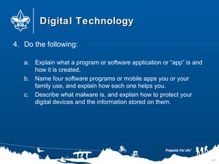 Digital TechnologyDigital Technology
4. Do the following:
a. Explain what a program or software application or “app” is and
how it is created.
b. Name four software programs or mobile apps you or your
family use, and explain how each one helps you.
c. Describe what malware is, and explain how to protect your
digital devices and the information stored on them.
41
 