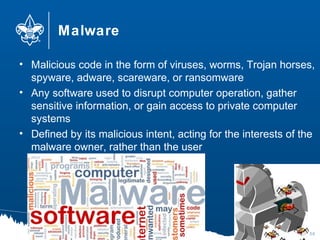 Malware
• Malicious code in the form of viruses, worms, Trojan horses,
spyware, adware, scareware, or ransomware
• Any software used to disrupt computer operation, gather
sensitive information, or gain access to private computer
systems
• Defined by its malicious intent, acting for the interests of the
malware owner, rather than the user
50
 