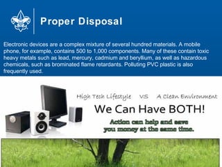 Proper Disposal
75
Electronic devices are a complex mixture of several hundred materials. A mobile
phone, for example, contains 500 to 1,000 components. Many of these contain toxic
heavy metals such as lead, mercury, cadmium and beryllium, as well as hazardous
chemicals, such as brominated flame retardants. Polluting PVC plastic is also
frequently used.
 