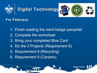 Digital TechnologyDigital Technology
For February:
1. Finish reading the merit badge pamphlet
2. Complete the worksheet
3. Bring your completed Blue Card
4. Do the 3 Projects (Requirement 6)
5. Requirement 8 (Recycling)
6. Requirement 9 (Careers)
82
 