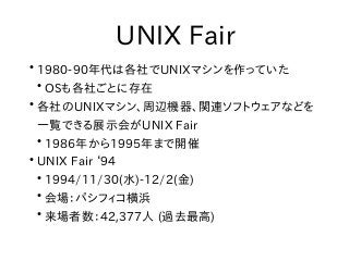 UNIX Fair
●
1980-90年代は各社でUNIXマシンを作っていた
●
OSも各社ごとに存在
●
各社のUNIXマシン、周辺機器、関連ソフトウェアなどを
一覧できる展示会がUNIX Fair
●
1986年から1995年まで開催
●
UNIX Fair ‘94
●
1994/11/30(水)-12/2(金)
●
会場：パシフィコ横浜
●
来場者数：42,377人 (過去最高)
 