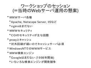 ●
WWWサーバ各種
●
Apache, Netscape Server, IISなど
●
nginxはまだない
●
WWWセキュリティ
●
CGIのセキュリティが主な話題
●
proxyとキャッシュ
●
対外回線が細いのでキャッシュサーバ必須
●
WindowsNTでのWWWサービス
●
WWW検索エンジン
●
Googleはまだない (1998年開始)
●
いろいろな検索エンジンが開発競争
ワークショップのセッション
(＝当時のWebサーバ運用の懸案)
 