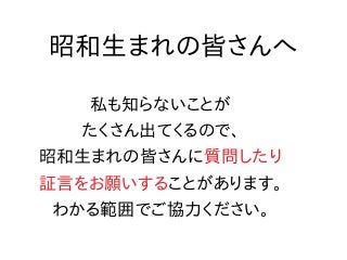 昭和生まれの皆さんへ
私も知らないことが
たくさん出てくるので、
昭和生まれの皆さんに質問したり
証言をお願いすることがあります。
わかる範囲でご協力ください。
 