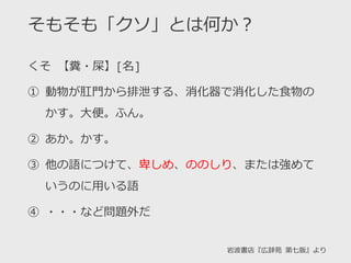 そもそも「クソ」とは何か？
くそ 【糞・屎】[名]
① 動物が肛門から排泄する、消化器で消化した食物の
かす。大便。ふん。
② あか。かす。
③ 他の語につけて、卑しめ、ののしり、または強めて
いうのに用いる語
④ ・・・など問題外だ
岩波書店『広辞苑 第七版』より
 