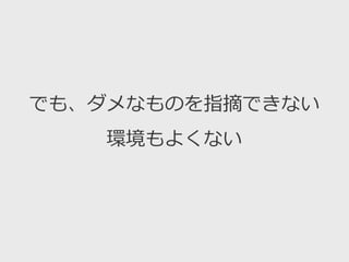 でも、ダメなものを指摘できない
環境もよくない
 