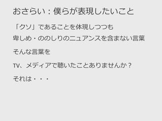 おさらい：僕らが表現したいこと
「クソ」であることを体現しつつも
卑しめ・ののしりのニュアンスを含まない言葉
そんな言葉を
TV、メディアで聴いたことありませんか？
それは・・・
 