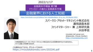 スパークス・アセット・マネジメント株式会社
運用調査本部
ファンドマネージャー 兼 上席研究員
水田孝信
本発表資料はスパークス・アセット・マネジメント株式会社の公式見解を表すものではありません．
すべては個人的見解であります．
2022/1/17
この資料は以下からも、ダウンロードできます:
https://mizutatakanobu.com/2022AI.pdf
金融資本市場論 第7講
テクノロジーの進化と金融資本市場
金融資本市場論 第7講
テクノロジーの進化と金融資本市場
mizutata [at] gmail.com
@takanobu_mizuta (twitter)
https://mizutatakanobu.com
1
金融業界における人工知能
金融業界における人工知能
https://ocw.kyoto-u.ac.jp/syllabus/?act=detail&syllabus_id=g_eco_4523&year=2021
 