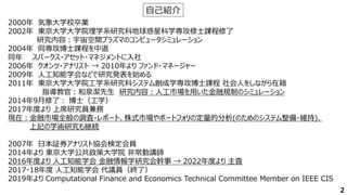 2000年 気象大学校卒業
2002年 東京大学大学院理学系研究科地球惑星科学専攻修士課程修了
研究内容：宇宙空間プラズマのコンピュータシミュレーション
2004年 同専攻博士課程を中退
同年 スパークス・アセット・マネジメントに入社
2006年 クオンツ・アナリスト → 2010年より ファンド・マネージャー
2009年 人工知能学会などで研究発表を始める
2011年 東京大学大学院工学系研究科システム創成学専攻博士課程 社会人をしながら在籍
指導教官：和泉潔先生 研究内容：人工市場を用いた金融規制のシミュレーション
2014年9月修了： 博士（工学）
2017年度より 上席研究員兼務
現在：金融市場全般の調査・レポート、株式市場やポートフォリの定量的分析(のためのシステム整備・維持)、
上記の学術研究も継続
2007年 日本証券アナリスト協会検定会員
2014年より 東京大学公共政策大学院 非常勤講師
2016年度より 人工知能学会 金融情報学研究会幹事 → 2022年度より 主査
2017・18年度 人工知能学会 代議員（終了）
2019年より Computational Finance and Economics Technical Committee Member on IEEE CIS
自己紹介
2
 