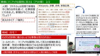 異様にマニアックな質問に答える（アリの章） 2/2
異様にマニアックな質問に答える（アリの章） 2/2
Wikipedia、辞書、辞典、新聞記事、
人間）フク子さんは居間で新聞を
手に取り台所を通って、仕事部屋
に行きました。新聞は今どこにある
でしょう？
答えのタイプ：「場所」
機械）自宅？
わざわざ辞典に載らないような事象は答えられない
敷地は８．８坪。３畳×２部屋、４畳半、ダイニングが６
畳の３階建てという、いわゆる狭小住宅である。四谷の
住宅密集地で、どの窓を開けても隣の家が迫る。だが、
隣家と視線が合わない位置に窓をとり、３階から玄関ま
で階段室を通して日差しが入る開放感あふれるつくりで
狭さを感じさせず、よく考えられた設計だ。「私は自宅で
仕事をするので、仕事部屋が欲しかったのですが叶い
ませんでした。だから、台所の横に組み立て家具を置
いて、ワークスペースにしています。おかげで、台所を
すぐ片付けるようになりました」
https://www.asahi.com/and_w/20140514/2699/
コールセンター：マニアックな質問に対して答えの候補を表示
契約書：特定の事象の場合どうなるか該当箇所を見つける
医療：典型的な病気なら機械での診療も可能？
人間が得意・苦手なことと真逆な分野なので人間の補佐として有用
21
人間の言葉が理解できる機械をどう評価するか
菅原 朔 国立情報学研究所 研究紹介
https://youtu.be/UxHgUNyAdh4
最近、こういうタイプの質問に答
えられるようになったと主張する
研究が出始めているが、実は、
データセットに問題があって(AI
にとって)簡単な問題に置き換
えられているだけではないかとい
う議論がありますので、注意
 