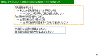 機械にできないこと（現在の技術の延長線上でもできないこと）
機械にできないこと（現在の技術の延長線上でもできないこと）
常識的な状況の把握ができない
発言者の意図を読み取ることができない
「洗濯物を干して」
⇒ そこにある洗濯物をすべて干そうとする
⇔ 一つか二つだけ干して残りを放ったりしない
「台所から取り皿を持ってきて」
⇒ 必要な枚数だけ持ってくる
⇔ 台所にある取り皿をすべて持ってきたりはしない
22
 