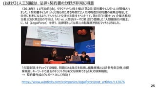 (おまけ3)人工知能は、法律・契約書の分野が非常に得意
25
https://www.wantedly.com/companies/legalforce/post_articles/147076
（2018年）11月30日(金)、クラウドサイン様主催の「第2回 契約書タイムバトル」が開催され
ました。「契約書タイムバトル」は限られた持ち時間で2人の対戦者が契約書の編集合戦をして
自分に有利になるようリアルタイムで交渉する競技イベントです。第1回「弁護士 vs 企業法務担
当者」に続く第2回の今回は、「AI vs 人間」をテーマに第1回で優勝した「人類最強の弁護士」
に、AI（LegalForce）を使う、法律家としては素人の起業家が挑むマッチとなりました。
「欠落条項」をチェックする機能、問題のある条文を指摘し編集候補となる「参考条文例」の提
案機能、キーワードで過去のドラフトから条文を検索できる「条文検索機能」
→ 契約書作成の「サポート」として有効！
 