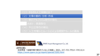 27
（２）文章の要約・分析・作成
（２）文章の要約・分析・作成
（３）執行アルゴリズム取引の強化
（３）執行アルゴリズム取引の強化
（４）不公正取引の検出
（４）不公正取引の検出
（１）そもそも人工知能とは？
（１）そもそも人工知能とは？
（５）人工市場シミュレーションによる規制やルールの議論
（５）人工市場シミュレーションによる規制やルールの議論
おまけ：高速取引
おまけ：高速取引
(参考文献)
水田孝信 「金融市場で使われている人工知能」, 2021, スパークス・アセット・マネジメント
https://www.sparx.co.jp/report/special/3202.html
 