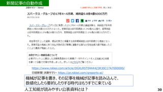 機械が記事を書き、その記事を機械が記事を読み込んで、
数値化したら要約したりする時代はもうすでに来ている
https://www.nikkei.com/article/DGXLRST0444423R30C17A7000000/
新聞記事の自動作成
30
人工知能が読みやすい公表資料とは？
日経新聞 決算サマリー https://pr.nikkei.com/qreports-ai/
 