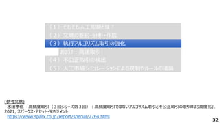 32
（２）文章の要約・分析・作成
（２）文章の要約・分析・作成
（３）執行アルゴリズム取引の強化
（３）執行アルゴリズム取引の強化
（４）不公正取引の検出
（４）不公正取引の検出
（１）そもそも人工知能とは？
（１）そもそも人工知能とは？
（５）人工市場シミュレーションによる規制やルールの議論
（５）人工市場シミュレーションによる規制やルールの議論
おまけ：高速取引
おまけ：高速取引
(参考文献)
水田孝信 「高頻度取引（３回シリーズ第３回）：高頻度取引ではないアルゴリズム取引と不公正取引の取り締まり高度化」,
2021, スパークス・アセット・マネジメント
https://www.sparx.co.jp/report/special/2764.html
 