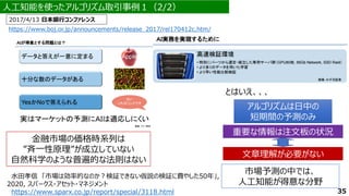 人工知能を使ったアルゴリズム取引事例１（2/2）
2017/4/13 日本銀行コンファレンス
アルゴリズムは日中の
短期間の予測のみ
アルゴリズムは日中の
短期間の予測のみ
重要な情報は注文板の状況
重要な情報は注文板の状況
文章理解が必要がない
文章理解が必要がない
市場予測の中では、
人工知能が得意な分野
35
https://www.boj.or.jp/announcements/release_2017/rel170412c.htm/
水田孝信 「市場は効率的なのか？検証できない仮説の検証に費やした50年」,
2020, スパークス・アセット・マネジメント
https://www.sparx.co.jp/report/special/3118.html
金融市場の価格時系列は
”斉一性原理”が成立していない
自然科学のような普遍的な法則はない
とはいえ、、、
 