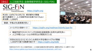 年2回（10月ごろと3月ごろ）東京都内で開催
誰でも聴講可 ← 人工知能学会の会員でなくてもよい
参加費：1,000円
聴講：学者よりも実務家が多い
https://sigfin.org
メーリングリスト登録ページ https://sigfin.org/mailman/listinfo/jsai-fin
4
✓ 機械学習やテキストマイニングの技術を金融実務に応用する研究多い
✓ 人工市場シミュレーションの研究もよく発表されている
人工知能学会 金融情報学研究会 (SIG-FIN)
人工知能学会 金融情報学研究会 (SIG-FIN)
【宣伝】
【宣伝】
次回は2022/3/12 オンライン＆東京大学会場のハイブリッド開催
1,000円で誰でも聴講可能です！ https://sigfin.org/028/
和泉先生のブックマーク(人工知能学会誌)：人工知能の金融応用に関する研究会、国際的な学会、ツール類やデータなど
https://www.ai-gakkai.or.jp/resource/my-bookmark/my-bookmark_vol37-no1/
 