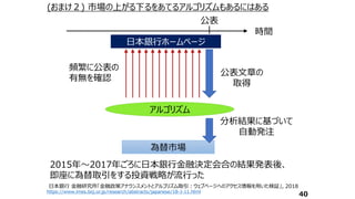 日本銀行ホームページ
日本銀行ホームページ
為替市場
頻繁に公表の
有無を確認
分析結果に基づいて
自動発注
アルゴリズム
公表文章の
取得
時間
公表
(おまけ２) 市場の上がる下るをあてるアルゴリズムもあるにはある
40
日本銀行 金融研究所「金融政策アナウンスメントとアルゴリズム取引：ウェブページへのアクセス情報を用いた検証」, 2018
https://www.imes.boj.or.jp/research/abstracts/japanese/18-J-11.html
2015年～2017年ごろに日本銀行金融決定会合の結果発表後、
即座に為替取引をする投資戦略が流行った
 