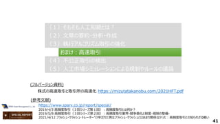 41
（２）文章の要約・分析・作成
（２）文章の要約・分析・作成
（３）執行アルゴリズム取引の強化
（３）執行アルゴリズム取引の強化
（４）不公正取引の検出
（４）不公正取引の検出
（１）そもそも人工知能とは？
（１）そもそも人工知能とは？
（５）人工市場シミュレーションによる規制やルールの議論
（５）人工市場シミュレーションによる規制やルールの議論
おまけ：高速取引
おまけ：高速取引
https://www.sparx.co.jp/report/special/
2019/4/3 高頻度取引（３回シリーズ第１回）：高頻度取引とは何か？
2019/5/8 高頻度取引（３回シリーズ第２回）：高頻度取引業界-競争激化と制度・規制の整備-
2021/4/12 フラッシュ・クラッシュ・トレーダー"と呼ばれた男はフラッシュ・クラッシュとはあまり関係なかった：高頻度取引との知られざる戦い
(参考文献)
株式の高速取引と取引所の高速化 https://mizutatakanobu.com/2021HFT.pdf
(フルバージョン資料)
 