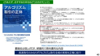 高速取引のみならずアルゴリズム取引全般の実態を正確に紹介
https://store.kinzai.jp/public/item/book/B/13408/
43
書籍名は怪しげだが、網羅的で教科書的な内容
第１章アルゴリズム取引とは
１－１アルゴリズム取引とは／１－２アルゴリズム取引の目的／１－３アルゴリズムの種類／１－４
アルゴリズムの運用者／１－５アルゴリズム取引環境の変化とHFT／１－６アルゴリズム取引規制
第２章アルゴリズム取引の市場環境
２－１証券市場／２－２証券取引所／２－３証券会社／２－４売買制度／２－５マーケット
情報／２－６レイテンシー削減のための接続方式／２－７不公正取引／２－８アメリカの市場環境
第３章市場取引におけるリターン、リスク、コスト、流動性
３－１損益／３－２リターン、コスト、リスク／３－３流動性
第４章アルゴリズム取引概論
４－１アルゴリズム取引の目的／４－２アルゴリズム取引戦略の大分類／４－３アルゴリズム取引の
利用形態／４－４アルゴリズム構築手順の概要
第５章アルゴリズム取引戦略
５－１執行アルゴリズム／５－２ベンチマーク執行アルゴリズム／５－３マーケット・メイキング・アルゴリ
ズム／５－４裁定アルゴリズム／５－５ディレクショナル・アルゴリズム／５－６市場操作系アルゴリズ
ム
第６章HFT：高頻度取引
６－１HFTの概要／６－２HFTの定義／６－３HFTのシェア／６－４HFTのアルゴリズム取引／
６－５HFTが市場に及ぼす影響／６－６HFTの規制
第７章外国為替取引におけるアルゴリズム取引
７－１外国為替取引の市場環境／７－２株式取引アルゴリズムと外国為替取引アルゴリズムの違い
／７－３外国為替取引におけるアルゴリズム取引戦略／７－４個人投資家からみたＦＸ取引アルゴ
リズム
第８章アルゴリズム取引の環境の変化と投資家の取組み
８－１アルゴリズム取引の変化／８－２プレイヤー別の対応状況／８－３アルゴリズム取引の導入に
おける課題と対策／８－４個人投資家の視点から
［付録］
Ａインプリメンテーション・ショートフォール
Ｂ証券会社やFX業者が提供するオーダー・タイプ
とりあえず、おすすめの本をあげておきます(1/2)
 