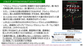 44
✓ “フラッシュ・クラッシュ”は非常に客観的で余計な脚色がなく、敵・味方
の無理な押し付けもない、良く書かれたノンフィクション
✓ ただし、この本の主題は高速取引でもなければ、フラッシュ・クラッシュで
はない。個人投資家が相場操縦に手を染め、捕まる物語
✓ 主人公はe-mini S&P 500先物の取引で大量の見せ玉を行って逮
捕された個人投資家であり、高速取引はやっていない
✓ しかも主人公の取引は2010年のフラッシュ・クラッシュとほぼ関係ない
✓ しかし、逮捕時にメディアに”フラッシュ・クラッシュ・トレーダー”として紹介
されたため、このタイトルとなった
とりあえず、おすすめの本をあげておきます(2/2)
https://www.kadokawa.co.jp/product/321707000030
フラッシュ・クラッシュ
https://www.hollywoodreporter.com/news/dev-patel-star-flash-crash-new-regency-see-saw-1280039
映画化も予定されている(余計な脚色がつかないかちょっと心配)
https://www.sparx.co.jp/report/special/3149.html
"フラッシュ・クラッシュ・トレーダー"と呼ばれた男はフラッシュ・クラッ
シュとはあまり関係なかった：高頻度取引との知られざる戦い
私のレポートでも取り上げてます
✓ 犯罪に手を染めてしまった経緯、捜査側の行動、逮捕後に
犯人から手口を教えてもらう当局など、とても勉強になった
✓ 「金融市場には、正義も悪もいない。いるのはルールを守っ
ているものと、そうではないものだけ」を実践できなかった主人
公と実践している当局者たちの物語
 