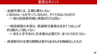 46
・ 金融市場には、正義も悪もいない
いるのはルールを守っているものと、そうではないものだけ
→ 他の投資家同様に検査されれば良い
・ 一般投資家の本音は、高速取引業者は生きててほしいが
ボロ儲けして欲しくない
→ 本を入手するのに古本屋は必要だが、ぼったくられたくない
・ 高速取引の主要な戦略は昔からあるものを機械化したもの
重要なポイント
 