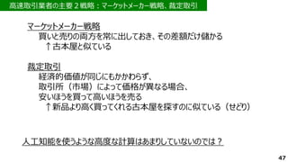 高速取引業者の主要２戦略：マーケットメーカー戦略、裁定取引
47
マーケットメーカー戦略
買いと売りの両方を常に出しておき、その差額だけ儲かる
↑古本屋と似ている
裁定取引
経済的価値が同じにもかかわらず、
取引所（市場）によって価格が異なる場合、
安いほうを買って高いほうを売る
↑新品より高く買ってくれる古本屋を探すのに似ている（せどり）
人工知能を使うような高度な計算はあまりしていないのでは？
 