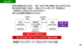 経済的価値が同じものを、（例）99円で買い瞬時に他で100円で売る
取引所間や現物（株式）・先物・オプション間、ETF・現物間など
（時間がたてば同じものになるもの同士）
昔からある戦略が機械化されたもの
100円で買い
取引所B
先物
99円の売り
取引所A
株式 短期間で
仕入れ・転売
投機家
99円で
買う
100円で
空売り
少しでも
早く売りたい
１番でないと意味がない
１番でないと意味がない
先着１名
のみ
先着１名
のみ
裁定取引
誰よりも高速に取引できることが非常に重要な戦略
誰よりも高速に取引できることが非常に重要な戦略
映画”ハミングバード・プロジェクト”はこの話
49
 