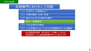 今日のお話
5
（２）文章の要約・分析・作成
（２）文章の要約・分析・作成
（３）執行アルゴリズム取引の強化
（３）執行アルゴリズム取引の強化
（４）不公正取引の検出
（４）不公正取引の検出
（１）そもそも人工知能とは？
（１）そもそも人工知能とは？
（５）人工市場シミュレーションによる規制やルールの議論
（５）人工市場シミュレーションによる規制やルールの議論
私が資産運用業界（特に株式）に所属しているため、
金融業界といっても資産運用業界を中心に紹介します
私が資産運用業界（特に株式）に所属しているため、
金融業界といっても資産運用業界を中心に紹介します
おまけ：高速取引
おまけ：高速取引
金融業界における人工知能
金融業界における人工知能
 