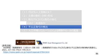 51
（２）文章の要約・分析・作成
（２）文章の要約・分析・作成
（３）執行アルゴリズム取引の強化
（３）執行アルゴリズム取引の強化
（４）不公正取引の検出
（４）不公正取引の検出
（１）そもそも人工知能とは？
（１）そもそも人工知能とは？
（５）人工市場シミュレーションによる規制やルールの議論
（５）人工市場シミュレーションによる規制やルールの議論
おまけ：高速取引
おまけ：高速取引
(参考文献)
水田孝信 「高頻度取引（３回シリーズ第３回）：高頻度取引ではないアルゴリズム取引と不公正取引の取り締まり高度化」,
2021, スパークス・アセット・マネジメント
https://www.sparx.co.jp/report/special/2764.html
 