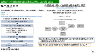 53
https://www.nikkei.com/article/DGXMZO45654000U9A600C1EE9000/
金融庁：株価操縦を狙った書き込みを人工知能で探す
金融庁：株価操縦を狙った書き込みを人工知能で探す
掲示板の書き込みの中から、通常ではありえないような異常な書き込みを探す
→ 株価操縦などの捜査の足がかりに
掲示板を使った仕手株筋が相次いで捕まったことと無関係ではない？
株価操縦の疑いのある書き込みを探す研究
https://sigfin.org/SIG-FIN-015-03/
 